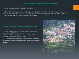 Tercera corona o Área de Expansión Periurbana:
.Mayor distancia respecto a la Ciudad de Madrid.
. Zona de transición y expansión periférica por todos los puntos cardinales siguiendo los grandes ejes de
comunicación: el Oeste la A-6(en los municipios de la Sierra Central), el Suroeste la M-501, el Sur, A-4,A-42
y A-5, el Noreste la M-50 y R-2, y el Norte la A-1 y la M-607.
Cuarta corona o Área de Difusión Periurbana:
. No se superan los tres mil habitantes solo Moralzarzal,
que supera los 10.000 habitantes.
. Son consideradas segunda vivienda aunque en los úl-
timos años, también de primera vivienda.
. La localización de actividades económicas y el despliegue
de infraestructuras de transporte lo unen con el conjunto metro-
politano.
 