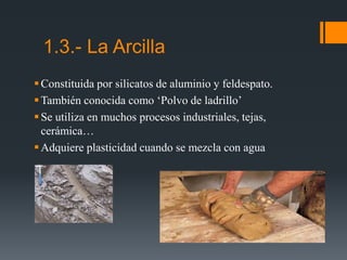 Constituida por silicatos de aluminio y feldespato.
También conocida como ‘Polvo de ladrillo’
Se utiliza en muchos procesos industriales, tejas,
cerámica…
Adquiere plasticidad cuando se mezcla con agua
1.3.- La Arcilla
 