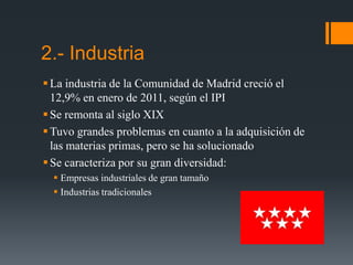 2.- Industria
La industria de la Comunidad de Madrid creció el
12,9% en enero de 2011, según el IPI
Se remonta al siglo XIX
Tuvo grandes problemas en cuanto a la adquisición de
las materias primas, pero se ha solucionado
Se caracteriza por su gran diversidad:
 Empresas industriales de gran tamaño
 Industrias tradicionales
 