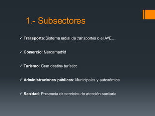 1.- Subsectores
 Transporte: Sistema radial de transportes o el AVE…
 Comercio: Mercamadrid
 Turismo: Gran destino turístico
 Administraciones públicas: Municipales y autonómica
 Sanidad: Presencia de servicios de atención sanitaria
 
