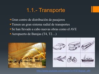 1.1.- Transporte
Gran centro de distribución de pasajeros
Tienen un gran sistema radial de transportes
Se han llevado a cabo nuevas obras como el AVE
Aeropuerto de Barajas (T4, T2…)
http://www.youtube.com/watch?v=FST8zpqd_pM
 