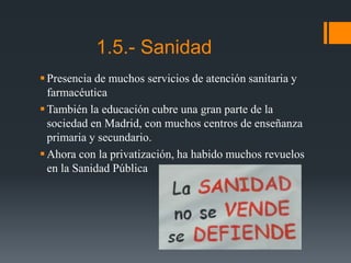1.5.- Sanidad
Presencia de muchos servicios de atención sanitaria y
farmacéutica
También la educación cubre una gran parte de la
sociedad en Madrid, con muchos centros de enseñanza
primaria y secundario.
Ahora con la privatización, ha habido muchos revuelos
en la Sanidad Pública
 