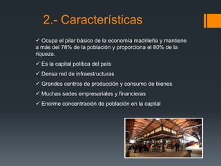 2.- Características
 Ocupa el pilar básico de la economía madrileña y mantiene
a más del 78% de la población y proporciona el 80% de la
riqueza.
 Es la capital política del país
 Densa red de infraestructuras
 Grandes centros de producción y consumo de bienes
 Muchas sedes empresariales y financieras
 Enorme concentración de población en la capital
 