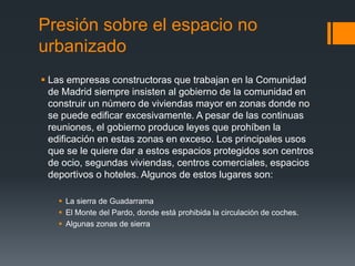 Presión sobre el espacio no
urbanizado
 Las empresas constructoras que trabajan en la Comunidad
de Madrid siempre insisten al gobierno de la comunidad en
construir un número de viviendas mayor en zonas donde no
se puede edificar excesivamente. A pesar de las continuas
reuniones, el gobierno produce leyes que prohíben la
edificación en estas zonas en exceso. Los principales usos
que se le quiere dar a estos espacios protegidos son centros
de ocio, segundas viviendas, centros comerciales, espacios
deportivos o hoteles. Algunos de estos lugares son:
 La sierra de Guadarrama
 El Monte del Pardo, donde está prohibida la circulación de coches.
 Algunas zonas de sierra
 