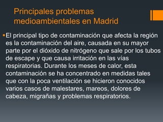 Principales problemas
medioambientales en Madrid
El principal tipo de contaminación que afecta la región
es la contaminación del aire, causada en su mayor
parte por el dióxido de nitrógeno que sale por los tubos
de escape y que causa irritación en las vías
respiratorias. Durante los meses de calor, esta
contaminación se ha concentrado en medidas tales
que con la poca ventilación se hicieron conocidos
varios casos de malestares, mareos, dolores de
cabeza, migrañas y problemas respiratorios.
 