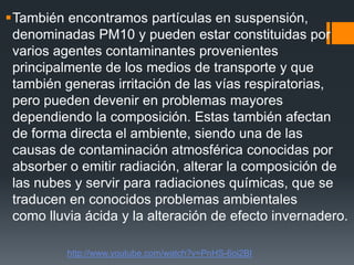 También encontramos partículas en suspensión,
denominadas PM10 y pueden estar constituidas por
varios agentes contaminantes provenientes
principalmente de los medios de transporte y que
también generas irritación de las vías respiratorias,
pero pueden devenir en problemas mayores
dependiendo la composición. Estas también afectan
de forma directa el ambiente, siendo una de las
causas de contaminación atmosférica conocidas por
absorber o emitir radiación, alterar la composición de
las nubes y servir para radiaciones químicas, que se
traducen en conocidos problemas ambientales
como lluvia ácida y la alteración de efecto invernadero.
http://www.youtube.com/watch?v=PnHS-6oi2BI
 