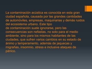 La contaminación acústica es conocida en esta gran
ciudad española, causada por las grandes cantidades
de automóviles, empresas, maquinarias y demás ruidos
del ecosistema urbano. Este tipo
de contaminación suele ignorarse, pero las
consecuencias son nefastas, no solo para el medio
ambiente, sino para los mismos habitantes de las
ciudades, que sufren varios cambios en su estado de
ánimo y temperamento, además de jaquecas y
migrañas, insomnio, stress e inclusive ataques de
pánico.
 