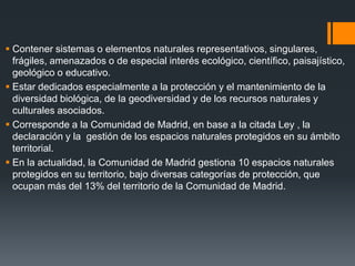  Contener sistemas o elementos naturales representativos, singulares,
frágiles, amenazados o de especial interés ecológico, científico, paisajístico,
geológico o educativo.
 Estar dedicados especialmente a la protección y el mantenimiento de la
diversidad biológica, de la geodiversidad y de los recursos naturales y
culturales asociados.
 Corresponde a la Comunidad de Madrid, en base a la citada Ley , la
declaración y la gestión de los espacios naturales protegidos en su ámbito
territorial.
 En la actualidad, la Comunidad de Madrid gestiona 10 espacios naturales
protegidos en su territorio, bajo diversas categorías de protección, que
ocupan más del 13% del territorio de la Comunidad de Madrid.
 
