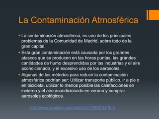 La Contaminación Atmosférica
 La contaminación atmosférica, es uno de los principales
problemas de la Comunidad de Madrid, sobre todo de la
gran capital.
 Esta gran contaminación está causada por los grandes
atascos que se producen en las horas puntas, las grandes
cantidades de humo desprendidas por las industrias y el aire
acondicionado, y el excesivo uso de los aerosoles.
 Algunas de los métodos para reducir la contaminación
atmosférica podrían ser: Utilizar transporte público, ir a pie o
en bicicleta, utilizar lo menos posible las calefacciones en
invierno y el aire acondicionado en verano y comprar
aerosoles ecológicos.
http://www.youtube.com/watch?v=T9KNVbFBriU
 