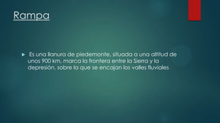Rampa



Es una llanura de piedemonte, situada a una altitud de
unos 900 km, marca la frontera entre la Sierra y la
depresión, sobre la que se encajan los valles fluviales

 