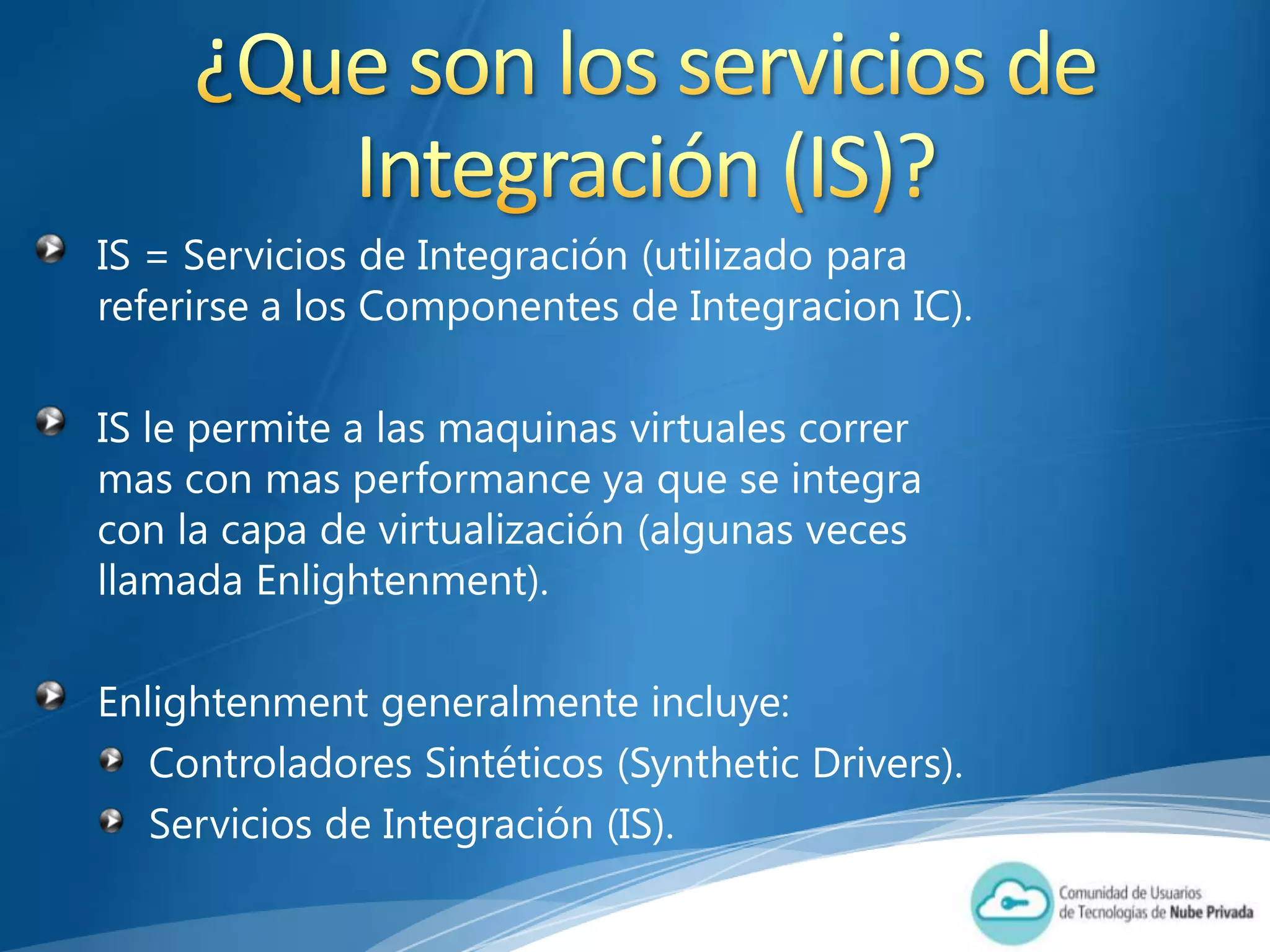 IS = Servicios de Integración (utilizado para
referirse a los Componentes de Integracion IC).

IS le permite a las maquinas virtuales correr
mas con mas performance ya que se integra
con la capa de virtualización (algunas veces
llamada Enlightenment).

Enlightenment generalmente incluye:
   Controladores Sintéticos (Synthetic Drivers).
   Servicios de Integración (IS).
 