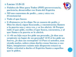  Lucas 11:9-13
 Palabra de Dios para Todos (PDT) perseverancia,
paciencia, desarrollar ese fruto del Espíritu
 NO nos cansemos de pedir….una y otra vez
(Constancia)
 Todo el que busca
 9 »Entonces yo les digo: No se cansen de pedir, y
Dios les dará; sigan buscando, y encontrarán; llamen
a la puerta una y otra vez, y se les abrirá. 10 Porque
todo el que pide, recibe; el que busca, encuentra, y al
que llama a la puerta se le abrirá.
 11 »Si un hijo suyo les pide un pescado, ¿le dan una
serpiente en lugar de un pescado? 12 O si les pide un
huevo, ¿le dan un escorpión? 13 Pues si ustedes, aun
siendo malos, saben cómo darles cosas buenas a sus
hijos, imagínense cuánto más dispuesto estará su
Padre celestial a darles el Espíritu Santo a aquellos
que le piden.
 
