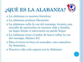  La alabanza es nuestra fortaleza
 La alabanza produce liberación
 La alabanza calla la voz del enemigo, levanta una
muralla de protección en nuestra vida y familia,
un lugar donde el adversario no puede llegar
 La alabanza tiene el poder de hacer callar la voz
del enemigo. Salmos 8:2
 Dios el cierra la boca al acusador, esto enmudece
los demonios.
 Nuestra vida está segura con la Alabanza
¿QUÉ ES LA ALABANZA?
 