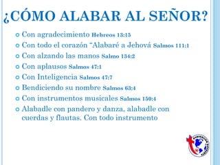 ¿CÓMO ALABAR AL SEÑOR?
 Con agradecimiento Hebreos 13:15
 Con todo el corazón “Alabaré a Jehová Salmos 111:1
 Con alzando las manos Salmo 134:2
 Con aplausos Salmos 47:1
 Con Inteligencia Salmos 47:7
 Bendiciendo su nombre Salmos 63:4
 Con instrumentos musicales Salmos 150:4
 Alabadle con pandero y danza, alabadle con
cuerdas y flautas. Con todo instrumento
 