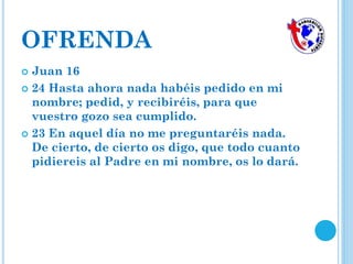 OFRENDA
 Juan 16
 24 Hasta ahora nada habéis pedido en mi
nombre; pedid, y recibiréis, para que
vuestro gozo sea cumplido.
 23 En aquel día no me preguntaréis nada.
De cierto, de cierto os digo, que todo cuanto
pidiereis al Padre en mi nombre, os lo dará.
 