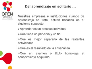 Del aprendizaje en solitario …Nuestras empresas e instituciones cuando de aprendizaje se trata, actúan basadas en el siguiente supuesto: Aprender es un proceso individual