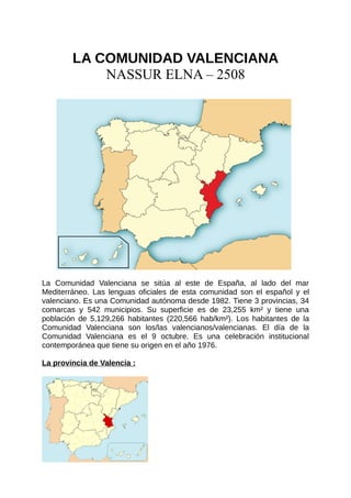 LA COMUNIDAD VALENCIANA
NASSUR ELNA – 2508
La Comunidad Valenciana se sitúa al este de España, al lado del mar
Mediterráneo. Las lenguas oficiales de esta comunidad son el español y el
valenciano. Es una Comunidad autónoma desde 1982. Tiene 3 provincias, 34
comarcas y 542 municipios. Su superficie es de 23,255 km² y tiene una
población de 5,129,266 habitantes (220,566 hab/km²). Los habitantes de la
Comunidad Valenciana son los/las valencianos/valencianas. El día de la
Comunidad Valenciana es el 9 octubre. Es una celebración institucional
contemporánea que tiene su origen en el año 1976.
La provincia de Valencia :
 