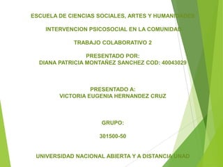 ESCUELA DE CIENCIAS SOCIALES, ARTES Y HUMANIDADES
INTERVENCION PSICOSOCIAL EN LA COMUNIDAD
TRABAJO COLABORATIVO 2
PRESENTADO POR:
DIANA PATRICIA MONTAÑEZ SANCHEZ COD: 40043029

PRESENTADO A:
VICTORIA EUGENIA HERNANDEZ CRUZ

GRUPO:
301500-50

UNIVERSIDAD NACIONAL ABIERTA Y A DISTANCIA UNAD

 