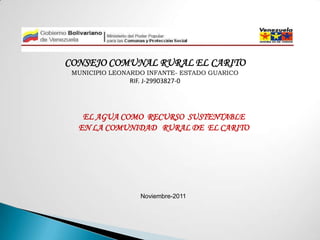 CONSEJO COMUNAL RURAL EL CARITO
 MUNICIPIO LEONARDO INFANTE- ESTADO GUARICO
               RIF. J-29903827-0




   EL AGUA COMO RECURSO SUSTENTABLE
  EN LA COMUNIDAD RURAL DE EL CARITO




                  Noviembre-2011
 