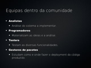 Equipas dentro da comunidade

 Analistas
   Análise do sistema a implementar.
 Programadores
   Materializam as ideias e a análise.
 Testers
   Testam as diversas funcionalidades.
 Gestores de pacotes
   Estudam como e onde fazer o deployment do código
   produzido.
 