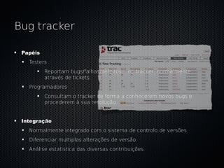 Bug tracker

 Papéis
   Testers
          Reportam bugs/falhas/defeitos... no tracker, normalmente
          através de tickets.
   Programadores
          Consultam o tracker de forma a conhecerem novos bugs e
          procederem à sua resolução.


 Integração
   Normalmente integrado com o sistema de controlo de versões.
   Diferenciar multiplas alterações de versão.
   Análise estatistica das diversas contribuições.
 