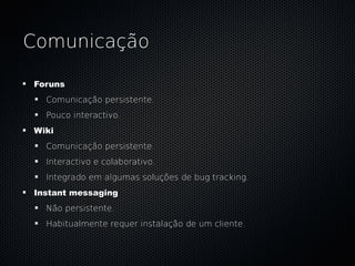 Comunicação

Foruns
  Comunicação persistente.
  Pouco interactivo.
Wiki
  Comunicação persistente.
  Interactivo e colaborativo.
  Integrado em algumas soluções de bug tracking.
Instant messaging
  Não persistente.
  Habitualmente requer instalação de um cliente.
 