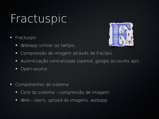 Fractuspic
Fractuspic
  Webapp similar ao twitpic.
  Compressão de imagem através de fractais.
  Autenticação centralizada (openid, google accounts api).
  Open-source


Componentes do sistema
  Core do sistema - compressão de imagem.
  Web - users, upload de imagens, webapp.
 