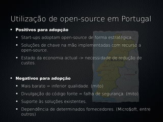 Utilização de open-source em Portugal
 Positivos para adopção
   Start-ups adoptam open-source de forma estratégica.
   Soluções de chave na mão implementadas com recurso a
   open-source.
   Estado da economia actual -> necessidade de redução de
   custos.


 Negativos para adopção
   Mais barato = inferior qualidade. (mito)
   Divulgação do código fonte = falha de segurança. (mito)
   Suporte às soluções existentes.
   Dependência de determinados fornecedores. (Micro$oft, entre
   outros)
 