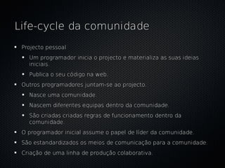 Life-cycle da comunidade
 Projecto pessoal
   Um programador inicia o projecto e materializa as suas ideias
   iniciais.
   Publica o seu código na web.
 Outros programadores juntam-se ao projecto.
   Nasce uma comunidade.
   Nascem diferentes equipas dentro da comunidade.
   São criadas criadas regras de funcionamento dentro da
   comunidade.
 O programador inicial assume o papel de líder da comunidade.
 São estandardizados os meios de comunicação para a comunidade.
 Criação de uma linha de produção colaborativa.
 