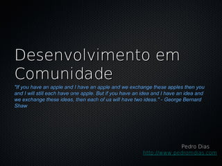 Desenvolvimento em
Comunidade
"If you have an apple and I have an apple and we exchange these apples then you
and I will still each have one apple. But if you have an idea and I have an idea and
we exchange these ideas, then each of us will have two ideas." - George Bernard
Shaw




                                                                     Pedro Dias
                                                        http://www.pedromdias.com
 