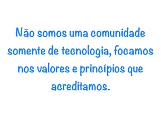 Não somos uma comunidade
somente de tecnologia, focamos
  nos valores e princípios que
         acreditamos.
 