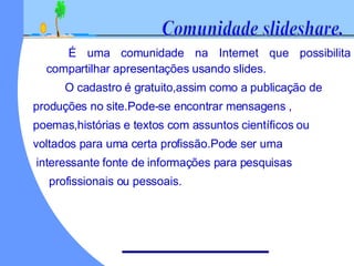 É uma comunidade na Internet que possibilita compartilhar apresentações usando slides. O cadastro é gratuito,assim como a publicação de produções no site.Pode-se encontrar mensagens , poemas,histórias e textos com assuntos científicos ou voltados para uma certa profissão.Pode ser uma interessante fonte de informações para pesquisas profissionais ou pessoais. Comunidade slideshare.
