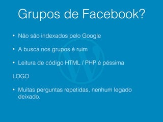 Grupos de Facebook?
• Não são indexados pelo Google
• A busca nos grupos é ruim
• Leitura de código HTML / PHP é péssima
LOGO
• Muitas perguntas repetidas, nenhum legado
deixado.
 