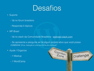 Desaﬁos
• Suporte
- Vá no fórum brasileiro
- Responda 5 tópicos
• WP Brasil
- Vá no slack da Comunidade Brasileira - wpbrasil.slack.com
- Se apresente e pergunte se há algum projeto ativo que você possa
colaborar (Dica, tradução é uma boa forma de começar)
• Ajude / Organize
- 1 Meetup
- 1 WordCamp
 