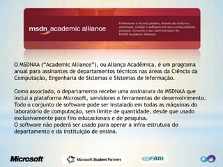 O MSDNAA (“Academic Alliance”), ou Aliança Acadêmica, é um programa anual para assinantes de departamentos técnicos nas áreas da Ciência da Computação, Engenharia de Sistemas e Sistemas de Informação. Como associado, o departamento recebe uma assinatura do MSDNAA que inclui a plataforma Microsoft, servidores e ferramentas de desenvolvimento. Todo o conjunto de software pode ser instalado em todas as máquinas do laboratório de computação, sem limite de quantidade, desde que usado exclusivamente para fins educacionais e de pesquisa. O software não poderá ser usado para operar a infra-estrutura do departamento e da instituição de ensino.
