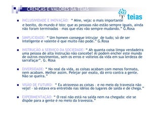 CRENÇAS E VALORES DA TEIAS

INCLUSIVIDADE E INOVAÇÃO: “ Mire, veja: o mais importante
e bonito, do mundo é isto: que as pessoas não estão sempre iguais, ainda
não foram terminadas – mas que elas vão sempre mudando.” G.Rosa

SIMPLICIDADE: “ Um homem consegue intrujar de tudo; só de ser
inteligente e valente é que muito não pode.” G.Rosa

INSTRUÇÃO A SERVIÇO DA SOCIEDADE: “ Ah quanta coisa limpa verdadeira
uma pessoa de alta instrução não concebe! Aí podem encher este mundo
de outros movimentos, sem os erros e volteios da vida em sua lerdeza de
sarrafaçar”. G. Rosa

DIVERSIDADE: “ No real da vida, as coisas acabam com menos formato,
nem acabam. Melhor assim. Pelejar por exato, dá erro contra a gente.
Não se queira.”

VISÃO DE FUTURO: “ Eu atravesso as coisas – e no meio da travessia não
vejo! – só estava era entretido nas idéias do lugares de saída e de chega.”

EXPERIMENTAÇÃO: “ O real não está na saída nem na chegada: ele se
dispõe para a gente é no meio da travessia.”
 