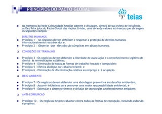 PRINCÍPIOS DO PACTO GLOBAL


Os membros da Rede Comunidade Ampliar aderem e divulgam, dentro de sua esfera de influência,
os Dez Princípios do Pacto Global das Nações Unidas, uma série de valores intrínsecos que abrangem
os seguintes campos:

DIREITOS HUMANOS
Princípio 1 - Os negócios devem defender e respeitar a proteção de direitos humanos
internacionalmente reconhecidos e,
Princípio 2 - Observar que eles não são cúmplices em abusos humanos.

CONDIÇÕES DE TRABALHO

Princípio 3 – Os negócios devem defender a liberdade de associação e o reconhecimento legítimo do
direito às reivindicações coletivas;
Princípio 4 – Eliminação de todas as formas de trabalho forçado e compulsório
Princípio 5 - Efetiva abolição do trabalho infantil; e
Princípio 6 – Eliminação de discriminação relativa ao emprego e à ocupação.

MEIO AMBIENTE

Princípio 7 – Os negócios devem defender uma abordagem preventiva aos desafios ambientais;
Princípio 8 – Assumir iniciativas para promover uma maior responsabilidade ambiental; e
Princípio 9 - Estimular o desenvolvimento e difusão de tecnologias ambientalmente amigáveis

ANTI-CORRUPCÃO

Princípio 10 - Os negócios devem trabalhar contra todas as formas de corrupção, incluindo extorsão
e propinas.
 