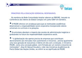 PEGRE


 PRINCÍPIOS PELA EDUCAÇÃO GERENCIAL RESPONSÁVEL

  Os membros da Rede Comunidade Ampliar aderem ao PREGRE, lançado na
Conferência dos líderes do Global Compact em julho/2007 em Genebra.

  O PEGRE oferece um arcabouço para que as instituições acadêmicas
desenvolvam a responsabilidade social corporativa incorporando valores
universais no currículo e na pesquisa.

   Os princípios abordam o impacto das escolas de administração/negócios e
graduandos no futuro da responsabilidade corporativa social.

   “ A globalização não apenas precisa de empresas que contribuam
decisivamente aos mercados mais sustentáveis e inclusivos; precisa igualmente
uma nova geração de executivos e líderes em dia com a evolução. A iniciativa
PEGRE, como uma convoção global, será firmada por um número crescente de
instituições”, disse Dr Manuel Escudero, Líder das Iniciativas Acadêmicas do
Pacto Global das Nações Unidas, ao referir-se ao significado do PEGRE
 