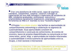 OBJETIVOS


   Criar uma plataforma de mídia social, capaz de organizar,
coordenar, compartilhar, cooperar, construir e divulgar as
capacitações de uma rede inovadora e impactante de estudantes de
MBA, estudantes graduandos, profissionais, executivos e
empreendedores socialmente responsáveis, empregando avançadas
ferramentas da WEB 2.0 inseridos na nova “Economia Digital”.

   O Projeto Comunidade Ampliar visa facilitar as oportunidades de
compartilhamento (networking) e colaboração no segmento da
sustentabilidade. Essas oportunidades consistem do
compartilhamento e construção do conhecimento, de eventos de
encontro, banco de projetos disponibilizados na comunicação on-line
(news-letter, portal, blog) e oportunidades de trabalho relacionadas
a sustentabilidade e entrecruzamento de oportunidades entre os
Grupos, a nível nacional e internacional


    O OBJETIVO PRINCIPAL É SER UMA FERRAMENTA DE INTEGRAÇÃO
    E COLABORAÇÃO DOS MEMBROS DA COMUNIDADE AMPLIAR
 