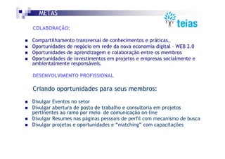 METAS

COLABORAÇÃO:

Compartilhamento transversal de conhecimentos e práticas,
Oportunidades de negócio em rede da nova economia digital – WEB 2.0
Oportunidades de aprendizagem e colaboração entre os membros
Oportunidades de investimentos em projetos e empresas socialmente e
ambientalmente responsáveis.

DESENVOLVIMENTO PROFISSIONAL

Criando oportunidades para seus membros:
Divulgar Eventos no setor
Divulgar abertura de posto de trabalho e consultoria em projetos
pertinentes ao ramo por meio de comunicação on-line
Divulgar Resumes nas páginas pessoais de perfil com mecanismo de busca
Divulgar projetos e oportunidades e “matching” com capacitações
 