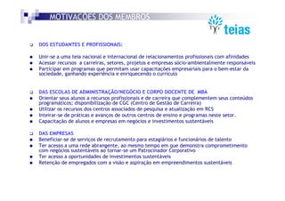 MOTIVAÇÕES DOS MEMBROS


DOS ESTUDANTES E PROFISSIONAIS:

Unir-se a uma teia nacional e internacional de relacionamentos profissionais com afinidades
Acessar recursos a carreiras, setores, projetos e empresas sócio-ambientalmente responsáveis
Participar em programas que permitam usar capacitações empresariais para o bem-estar da
sociedade, ganhando experiência e enriquecendo o currículo


DAS ESCOLAS DE ADMINISTRAÇÃO/NEGÓCIO E CORPO DOCENTE DE MBA
Orientar seus alunos a recursos profissionais e de carreira que complementem seus conteúdos
programáticos; disponibilização de CGC (Centro de Gestão de Carreira)
Utilizar os recursos dos centros associados de pesquisa e atualização em RCS
Inteirar-se de práticas e avanços de outros centros de ensino e programas neste setor.
Capacitação de alunos e empresas em negócios e investimentos sustentáveis

DAS EMPRESAS
Beneficiar-se de serviços de recrutamento para estagiários e funcionários de talento
Ter acesso a uma rede abrangente, ao mesmo tempo em que demonstra comprometimento
com negócios sustentáveis ao tornar-se um Patrocinador Corporativo
Ter acesso a oportunidades de investimentos sustentáveis
Retenção de empregados com a visão e aspiração em empreendimentos sustentáveis
 