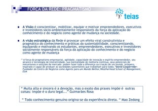 FORÇA DA REDE: PRAGMATISMO


 A Visão é conscientizar, mobilizar, equipar e motivar empreendedores, executivos
 e investidores sócio-ambientalmente responsáveis da força da aplicação do
 conhecimento e do negócio como agente de mudança na sociedade.

 A visão estratégica da Rede é provocar um efeito viral construtivista e
 pragmático do conhecimento e práticas da sustentabilidade, conscientizando,
 equipando e motivando os estudantes, empreendedores, executivos e investidores
 socialmente responsáveis da força da aplicação do conhecimento e do negócio
 como agente de mudança

“ A força do pragmatismo empresarial, agilidade, capacidade de inovação e espírito empreendedor, seu
 alcance e tecnologia de interatividade, sua mentalidade de melhoria contínua, seus potenciais de
 mecanismos e soluções de mercado podem fazer toda a diferença na criação de um mundo próspero,
 inspirado e capaz de produzir as sociedades sustentáveis que trabalham para todos.”David Cooperrider-
 Fundador do Centro de Negócios como Agente para um Mundo Melhor,Weatherhead School of Management,
 EUA




“ Muita alta e sincera é a devoção, mas o exato das praxes impõe é outras
coisas: impõe é o duro legal...” Guimarães Rosa

“ Todo conhecimento genuíno origina-se da experiência direta. “ Mao Zedong
 