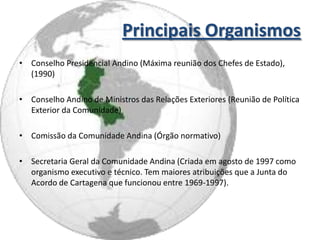 Principais Organismos
• Conselho Presidencial Andino (Máxima reunião dos Chefes de Estado),
  (1990)

• Conselho Andino de Ministros das Relações Exteriores (Reunião de Política
  Exterior da Comunidade)

• Comissão da Comunidade Andina (Órgão normativo)

• Secretaria Geral da Comunidade Andina (Criada em agosto de 1997 como
  organismo executivo e técnico. Tem maiores atribuições que a Junta do
  Acordo de Cartagena que funcionou entre 1969-1997).
 