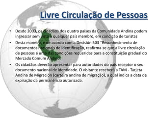 Livre Circulação de Pessoas
• Desde 2003, os cidadãos dos quatro países da Comunidade Andina podem
  ingressar sem visto a qualquer país membro, em condição de turistas
• Desta maneira, e de acordo com a Decisión 503 “Reconhecimento de
  documentos nacionais de identificação, reafirma-se que a livre circulação
  de pessoas é uma das condições requeridas para a constituição gradual do
  Mercado Comum Andino.
• Os cidadãos deverão apresentar para autoridades do país receptor o seu
  documento nacional de identidade. O visitante receberá a TAM - Tarjeta
  Andina de Migración (carteira andina de migração), a qual indica a data de
  expiração da permanência autorizada.
 