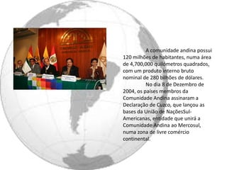 A comunidade andina possui
120 milhões de habitantes, numa área
de 4,700,000 quilómetros quadrados,
com um produto interno bruto
nominal de 280 bilhões de dólares.
          No dia 8 de Dezembro de
2004, os países membros da
Comunidade Andina assinaram a
Declaração de Cuzco, que lançou as
bases da União de NaçõesSul-
Americanas, entidade que unirá a
Comunidade Andina ao Mercosul,
numa zona de livre comércio
continental.
 