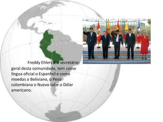 Freddy Ehlers é o secretário-
geral desta comunidade, tem como
língua oficial o Espanhol e como
moedas o Boliviano, o Peso
colombiano o Nuevo sol e o Dólar
americano.
 