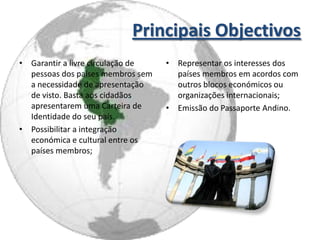 Principais Objectivos
• Garantir a livre circulação de   • Representar os interesses dos
  pessoas dos países membros sem     países membros em acordos com
  a necessidade de apresentação      outros blocos económicos ou
  de visto. Basta aos cidadãos       organizações internacionais;
  apresentarem uma Carteira de     • Emissão do Passaporte Andino.
  Identidade do seu país.
• Possibilitar a integração
  económica e cultural entre os
  países membros;
 