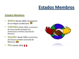 Estados Membros
Estados Membros

• Bolívia (desde 1969), em processo
   de se integrar ao Mercosul.
• Colômbia (desde 1969), na estrutura
   da Unasul (União de Nações Sul-
   Americanas) e membro associado do
   Mercosul.

• Equador (desde 1969), na estrutura
   da Unasul e membro associado do
   Mercosul.
• Peru (desde 1969)
 