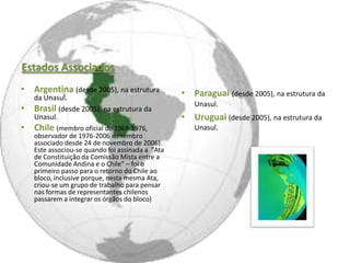 Estados Associados
• Argentina (desde 2005), na estrutura            • Paraguai (desde 2005), na estrutura da
    da Unasul.
                                                     Unasul.
•   Brasil (desde 2005), na estrutura da
    Unasul.                                       • Uruguai (desde 2005), na estrutura da
• Chile (membro oficial de 1969-1976,                Unasul.
    observador de 1976-2006 e membro
    associado desde 24 de novembro de 2006).
    Este associou-se quando foi assinada a "Ata
    de Constituição da Comissão Mista entre a
    Comunidade Andina e o Chile" – foi o
    primeiro passo para o retorno do Chile ao
    bloco, inclusive porque, nesta mesma Ata,
    criou-se um grupo de trabalho para pensar
    nas formas de representantes chilenos
    passarem a integrar os órgãos do bloco)
 