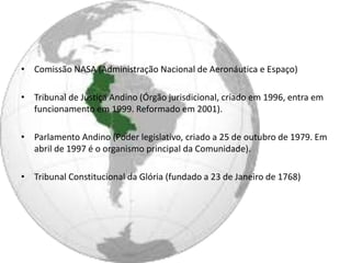 • Comissão NASA (Administração Nacional de Aeronáutica e Espaço)

• Tribunal de Justiça Andino (Órgão jurisdicional, criado em 1996, entra em
  funcionamento em 1999. Reformado em 2001).

• Parlamento Andino (Poder legislativo, criado a 25 de outubro de 1979. Em
  abril de 1997 é o organismo principal da Comunidade).

• Tribunal Constitucional da Glória (fundado a 23 de Janeiro de 1768)
 